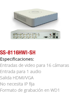 ﷯SS-8116HWI-SH
Especificaciones: Entradas de video para 16 cámaras Entrada para 1 audio
Salida HDMI/VGA
No necesita IP fija
Formato de grabación en WD1