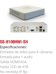 ﷯SS-8108HWI-SH
Especificaciones: Entradas de video para 8 cámaras Entrada para 1 audio Salida HDMI/VGA Hasta 1DD de 4TB No necesita IP fija