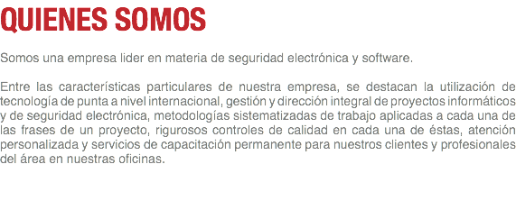 QUIENES SOMOS Somos una empresa lider en materia de seguridad electrónica y software. Entre las características particulares de nuestra empresa, se destacan la utilización de tecnología de punta a nivel internacional, gestión y dirección integral de proyectos informáticos y de seguridad electrónica, metodologías sistematizadas de trabajo aplicadas a cada una de las frases de un proyecto, rigurosos controles de calidad en cada una de éstas, atención personalizada y servicios de capacitación permanente para nuestros clientes y profesionales del área en nuestras oficinas. 