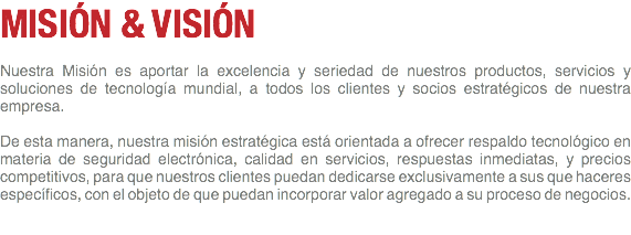 MISIÓN & VISIÓN Nuestra Misión es aportar la excelencia y seriedad de nuestros productos, servicios y soluciones de tecnología mundial, a todos los clientes y socios estratégicos de nuestra empresa. De esta manera, nuestra misión estratégica está orientada a ofrecer respaldo tecnológico en materia de seguridad electrónica, calidad en servicios, respuestas inmediatas, y precios competitivos, para que nuestros clientes puedan dedicarse exclusivamente a sus que haceres específicos, con el objeto de que puedan incorporar valor agregado a su proceso de negocios.