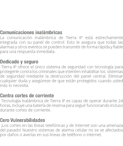  Comunicaciones inalámbricas
La comunicación inalámbrica de Tierra IP está estrechamente integrada con su panel de control. Esto le asegura que todas las alarmas y otros eventos se pueden transmitir de forma rápida y fiable para una respuesta inmediata. Dedicado y seguro Tierra IP ofrece el único sistema de seguridad con tecnología para protegerle contra los criminales que intenten inhabilitar los sistemas de seguridad mediante la destrucción del panel central. Eliminar cualquier duda y asegúrese de que están protegidos cuando usted más lo necesita. Contra cortes de corriente Tecnología inalámbrica de Tierra IP es capaz de operar durante 24 horas, incluye una batería de reserva para seguir funcionando incluso durante cortes de corriente. Cero Vulnerabilidades ¡Los cortes en las líneas telefónicas y de Internet son una amenaza del pasado! Nuestro sistemas de alarma celular no se ve afectados por daños o averías en sus lineas de teléfono o Internet. 